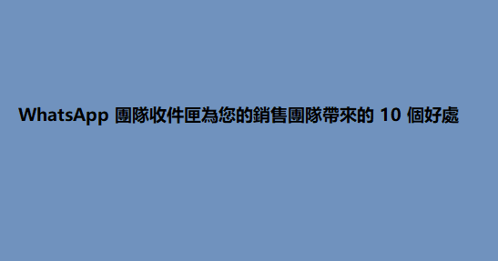 WhatsApp 團隊收件匣為您的銷售團隊帶來的 10 個好處